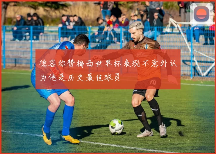 德容称赞梅西世界杯表现不意外认为他是历史最佳球员