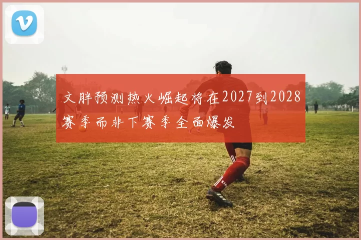 文胖预测热火崛起将在2027到2028赛季而非下赛季全面爆发