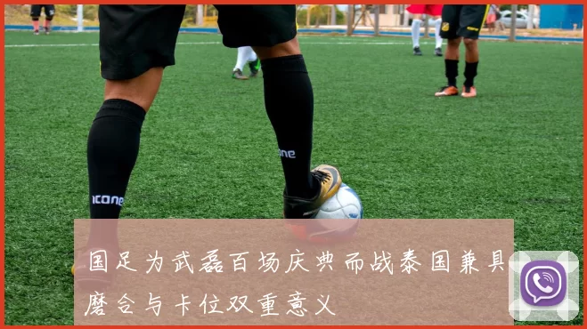 国足为武磊百场庆典而战泰国兼具磨合与卡位双重意义