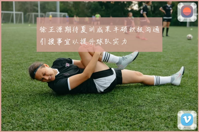 徐正源期待夏训成果丰硕积极沟通引援事宜以提升球队实力