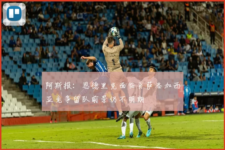 阿斯报：恩德里克面临贡萨洛加西亚竞争留队前景仍不明朗
