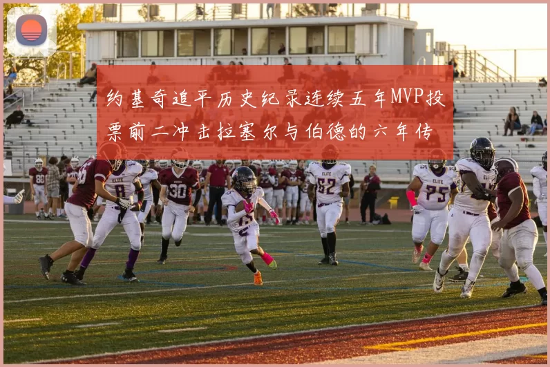 约基奇追平历史纪录连续五年MVP投票前二冲击拉塞尔与伯德的六年传奇