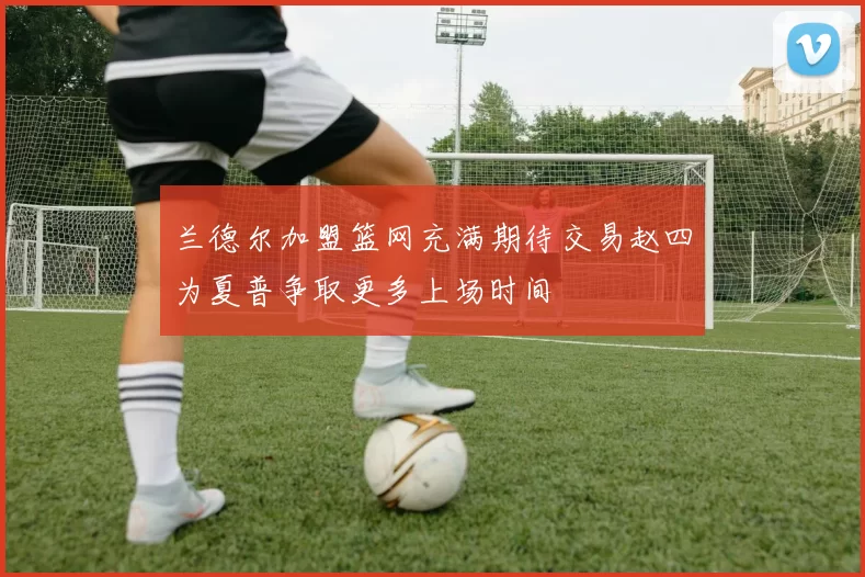 兰德尔加盟篮网充满期待交易赵四为夏普争取更多上场时间