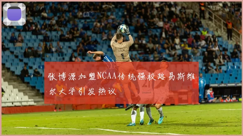 张博源加盟NCAA传统强校路易斯维尔大学引发热议