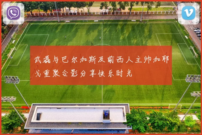 武磊与巴尔加斯及前西人主帅加耶戈重聚合影分享快乐时光