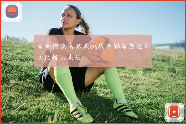 肯纳德谈高尔夫挑战与勒布朗控制力的惊人表现
