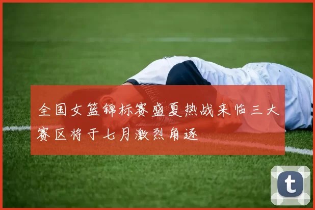 全国女篮锦标赛盛夏热战来临三大赛区将于七月激烈角逐