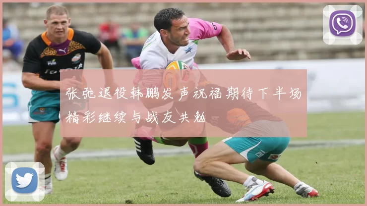 张弛退役韩鹏发声祝福期待下半场精彩继续与战友共勉