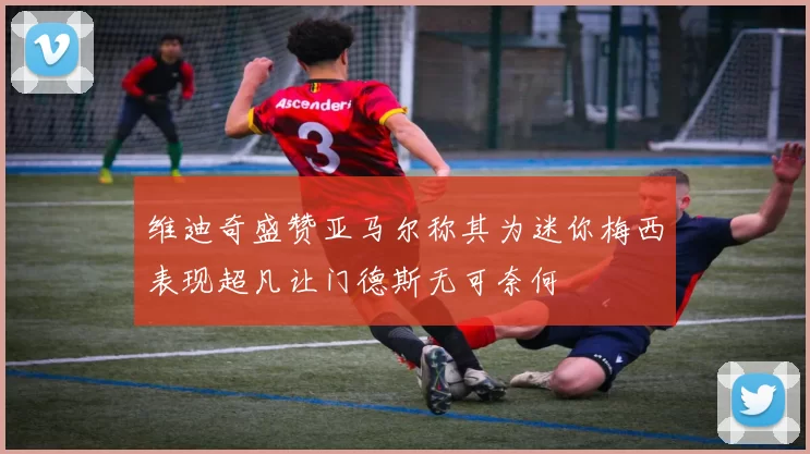 维迪奇盛赞亚马尔称其为迷你梅西表现超凡让门德斯无可奈何