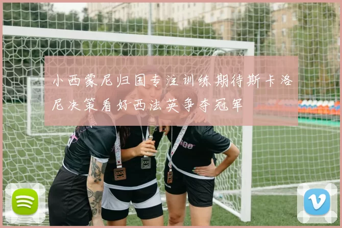 小西蒙尼归国专注训练期待斯卡洛尼决策看好西法英争夺冠军