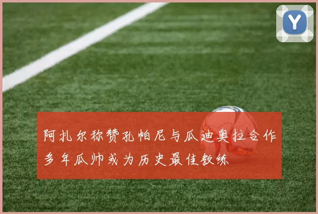 阿扎尔称赞孔帕尼与瓜迪奥拉合作多年瓜帅或为历史最佳教练