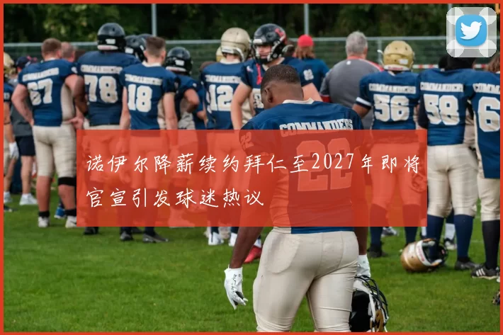 诺伊尔降薪续约拜仁至2027年即将官宣引发球迷热议