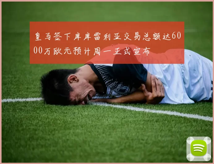 皇马签下库库雷利亚交易总额达6000万欧元预计周一正式宣布