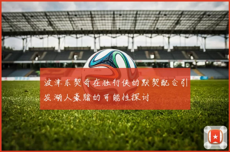 波津东契奇在独行侠的默契配合引发湖人豪赌的可能性探讨