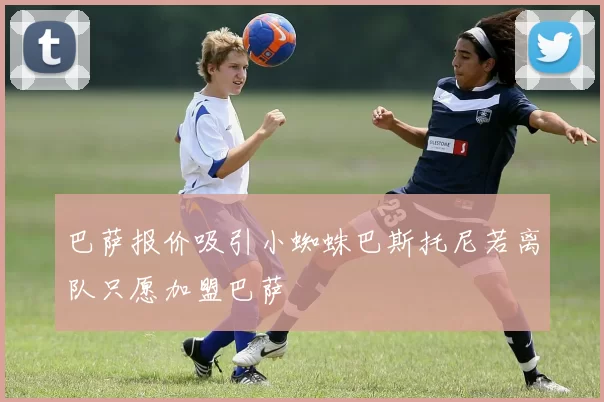 巴萨报价吸引小蜘蛛巴斯托尼若离队只愿加盟巴萨