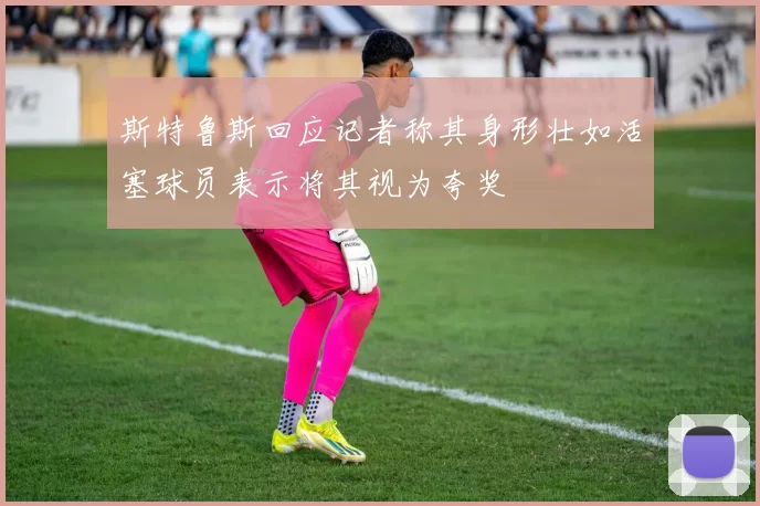 斯特鲁斯回应记者称其身形壮如活塞球员表示将其视为夸奖