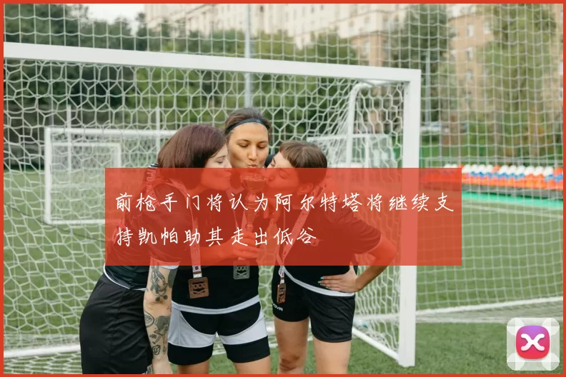 前枪手门将认为阿尔特塔将继续支持凯帕助其走出低谷