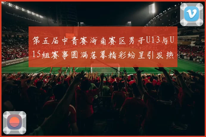 第五届中青赛海南赛区男子U13与U15组赛事圆满落幕精彩纷呈引发热烈反响