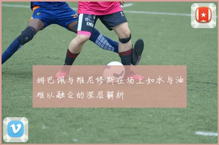 姆巴佩与维尼修斯在场上如水与油难以融合的深层解析