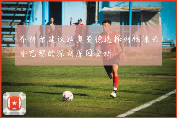 乔科尔建议迪奥曼德选择利物浦而非巴黎的深刻原因分析