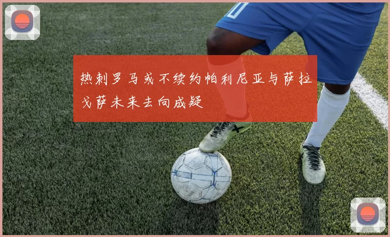 热刺罗马或不续约帕利尼亚与萨拉戈萨未来去向成疑