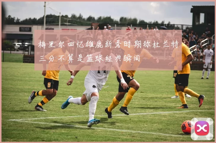 梅里尔回忆雄鹿新秀时期称杜兰特三分不算是篮球经典瞬间