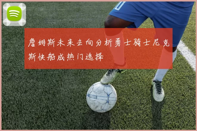 詹姆斯未来去向分析勇士骑士尼克斯快船成热门选择