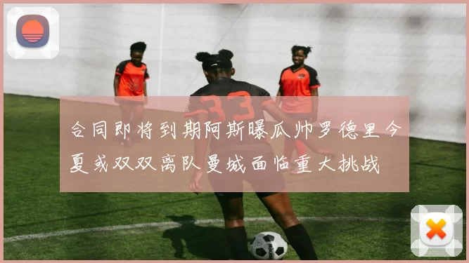 合同即将到期阿斯曝瓜帅罗德里今夏或双双离队曼城面临重大挑战